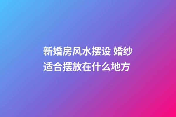 新婚房风水摆设 婚纱适合摆放在什么地方